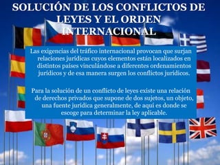 SOLUCIÓN DE LOS CONFLICTOS DE
      LEYES Y EL ORDEN
       INTERNACIONAL
  Las exigencias del tráfico internacional provocan que surjan
    relaciones jurídicas cuyos elementos están localizados en
    distintos países vinculándose a diferentes ordenamientos
     jurídicos y de esa manera surgen los conflictos jurídicos.

  Para la solución de un conflicto de leyes existe una relación
   de derechos privados que supone de dos sujetos, un objeto,
     una fuente jurídica generalmente, de aquí es donde se
              escoge para determinar la ley aplicable.
 