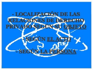 - LOCALIZACIÓN DE LAS
 RELACIONES DE DERECHO
PRIVADO SEGÚN SU OBJETO

    - SEGÚN EL ACTO

  - SEGÚN LA PERSONA
 