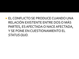  Oposición o desacuerdo
entre personas o cosas
 Proceso en el que hay
oposición de intereses
(tangibles), necesidades
y/o valores no
satisfechos. En
contraposición, existe un
problema cuando la
satisfacción de las
necesidades de una de las
partes impide la
satisfacción de las de la
otra.
 