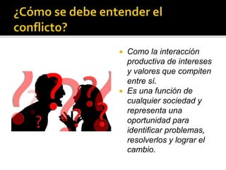  El conflicto se produce cuando una relación
existente entre dos o más partes, es afectada
o nace afectada, y se pone en
cuestionamiento el status quo.
 