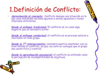 1.Definición de Conflicto: Aproximación al concepto:   Conflicto designa una situación en la que unas entidades sociales apuntan a metas opuestas o tienen intereses diferentes. ·  Desde el enfoque tradicional:  El conflicto se ve como algo negativo que es necesario evitar. ·  Desde el enfoque conductual:  el conflicto es un proceso natural e inevitable en todo grupo. ·  Desde la Tª interaccionista:  considera positivo mantener con un nivel mínimo el conflicto, ya que con esto se consigue que el grupo sea autocrítico y creativo. ·  Desde la aproximación psicosocial:  el conflicto se entiende como la percepción de incompatibilidad de objetivos. 