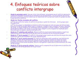 4. Enfoques teóricos sobre conflicto intergrupo Desde la psicología social .  Hay que incluir dos enfoques: uno propone que el conflicto aparecería cuando los intereses racionales de los miembros son incompatibles, y el otro propone que son los procesos cognitivos y motivacionales que se desprenden de la propia pertenencia a grupos sociales lo que motiva el conflicto. Desde las Teorías racionales del conflicto. a)Tª de los conflictos reales:  el conflicto se produce cuando los intereses  de los grupos sean incompatibles. b)Tª de los juegos:  La dependencia recíproca entre los grupos es como un juego de motivaciones mixtas en el que los grupos deben elegir si cooperar o competir para conseguir el mejor resultado del grupo. Si eligen cooperar los resultados serán favorables, si eligen competir, los resultados serán desfavorables y por último si un grupo elige competir y otro cooperar el resultado será favorable para un grupo y desfavorable para otro. Desde la Tª simbólica del conflicto.  Basa el conflicto en procesos motivacionales y cognitivos desprendidos de la identidad social que perciban los miembros de los diferentes grupos. Desde la Tª de la equidad.  El conflicto intergrupal surge cuando una distribución se perciba como injusta por parte de un miembro del grupo desaventajado.  Desde la Tª de la justicia procesal.  El conflicto intergrupo está causado por una distribución desigual de poder en los procesos de toma de decisión. Hay dos formas de control de estos procesos: el expresivo (da a los participantes la oportunidad de indicar sus puntos de vista y argumentos) y el decisional (da poder directo a los agentes rivales sobre el procedimiento de toma de decisiones). Desde la Tª de la privación relativa.  Sugiere que la comparación social determina la satisfacción o insatisfacción de las personas con lo que tienen. 