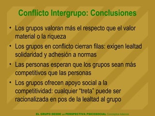 EL GRUPO DESDE LA PERSPECTIVA PSICOSOCIAL Conceptos básicos
Conflicto Intergrupo: Conclusiones
• Los grupos valoran más el respecto que el valor
material o la riqueza
• Los grupos en conflicto cierran filas: exigen lealtad
solidaridad y adhesión a normas
• Las personas esperan que los grupos sean más
competitivos que las personas
• Los grupos ofrecen apoyo social a la
competitividad: cualquier “treta” puede ser
racionalizada en pos de la lealtad al grupo
 