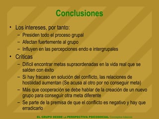 EL GRUPO DESDE LA PERSPECTIVA PSICOSOCIAL Conceptos básicos
Conclusiones
• Los intereses, por tanto:
– Presiden todo el proceso grupal
– Afectan fuertemente al grupo
– Influyen en las percepciones endo e intergrupales
• Críticas
– Difícil encontrar metas supraordenadas en la vida real que se
salden con éxito
– Si hay fracaso en solución del conflicto, las relaciones de
hostilidad aumentan (Se acusa al otro por no conseguir meta)
– Más que cooperación se debe hablar de la creación de un nuevo
grupo para conseguir otra meta diferente
– Se parte de la premisa de que el conflicto es negativo y hay que
erradicarlo
 