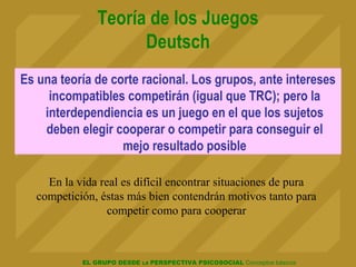 EL GRUPO DESDE LA PERSPECTIVA PSICOSOCIAL Conceptos básicos
Teoría de los Juegos
Deutsch
Es una teoría de corte racional. Los grupos, ante intereses
incompatibles competirán (igual que TRC); pero la
interdependiencia es un juego en el que los sujetos
deben elegir cooperar o competir para conseguir el
mejo resultado posible
En la vida real es difícil encontrar situaciones de pura
competición, éstas más bien contendrán motivos tanto para
competir como para cooperar
 
