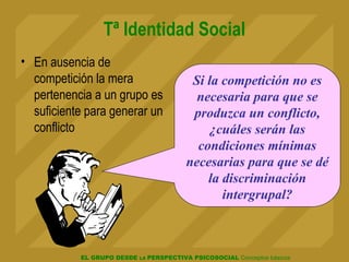 EL GRUPO DESDE LA PERSPECTIVA PSICOSOCIAL Conceptos básicos
Tª Identidad Social
• En ausencia de
competición la mera
pertenencia a un grupo es
suficiente para generar un
conflicto
Si la competición no es
necesaria para que se
produzca un conflicto,
¿cuáles serán las
condiciones mínimas
necesarias para que se dé
la discriminación
intergrupal?
 