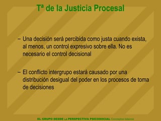 EL GRUPO DESDE LA PERSPECTIVA PSICOSOCIAL Conceptos básicos
Tª de la Justicia Procesal
– Una decisión será percibida como justa cuando exista,
al menos, un control expresivo sobre ella. No es
necesario el control decisional
– El conflicto intergrupo estará causado por una
distribución desigual del poder en los procesos de toma
de decisiones
 