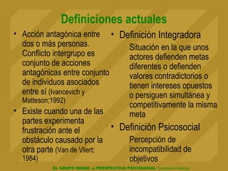 EL GRUPO DESDE LA PERSPECTIVA PSICOSOCIAL Conceptos básicos
Definiciones actuales
• Acción antagónica entre
dos o más personas.
Conflicto intergrupo es
conjunto de acciones
antagónicas entre conjunto
de individuos asociados
entre sí (Ivancevich y
Matteson;1992)
• Existe cuando una de las
partes experimenta
frustración ante el
obstáculo causado por la
otra parte (Van de Vliert;
1984)
• Definición Integradora
Situación en la que unos
actores defienden metas
diferentes o defienden
valores contradictorios o
tienen intereses opuestos
o persiguen simultánea y
competitivamente la misma
meta
• Definición Psicosocial
Percepción de
incompatibilidad de
objetivos
 