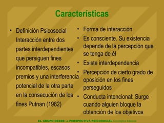 EL GRUPO DESDE LA PERSPECTIVA PSICOSOCIAL Conceptos básicos
Características
• Definición Psicosocial
Interacción entre dos
partes interdependientes
que persiguen fines
incompatibles, escasos
premios y una interferencia
potencial de la otra parte
en la consecución de los
fines Putnan (1982)
• Forma de interacción
• Es consciente. Su existencia
depende de la percepción que
se tenga de él
• Existe interdependencia
• Percepción de cierto grado de
oposición en los fines
perseguidos
• Conducta intencional: Surge
cuando alguien bloque la
obtención de los objetivos
 
