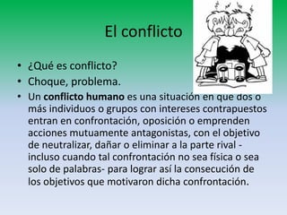 El conflicto
• ¿Qué es conflicto?
• Choque, problema.
• Un conflicto humano es una situación en que dos o
  más individuos o grupos con intereses contrapuestos
  entran en confrontación, oposición o emprenden
  acciones mutuamente antagonistas, con el objetivo
  de neutralizar, dañar o eliminar a la parte rival -
  incluso cuando tal confrontación no sea física o sea
  solo de palabras- para lograr así la consecución de
  los objetivos que motivaron dicha confrontación.
 
