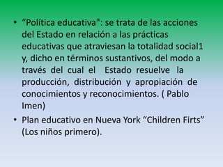 • “Política educativa": se trata de las acciones
  del Estado en relación a las prácticas
  educativas que atraviesan la totalidad social1
  y, dicho en términos sustantivos, del modo a
  través del cual el Estado resuelve la
  producción, distribución y apropiación de
  conocimientos y reconocimientos. ( Pablo
  Imen)
• Plan educativo en Nueva York “Children Firts”
  (Los niños primero).
 