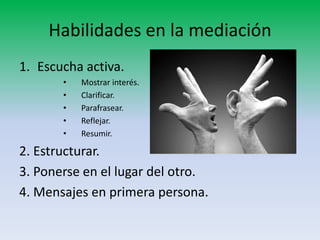 Habilidades en la mediación
1. Escucha activa.
       •   Mostrar interés.
       •   Clarificar.
       •   Parafrasear.
       •   Reflejar.
       •   Resumir.

2. Estructurar.
3. Ponerse en el lugar del otro.
4. Mensajes en primera persona.
 