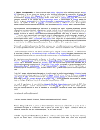 El conflicto israelí-palestino es el conflicto en curso entre israelíes y palestinos que se remonta a principios del siglo
XX.3 El conflicto es de gran alcance, y el término se utiliza también en referencia a las primeras fases del mismo, que
enfrentó a las poblaciones judías (Yishuv) y árabes que vivían en Palestina bajo el Imperio otomano[cita requerida] y
posteriormente el Mandato británico de Palestina. Forma además parte del conflicto árabe-israelí. Las claves de las
cuestiones pendientes de este conflicto son: el reconocimiento mutuo, el establecimiento de fronteras seguras, los
derechos de agua, el terrorismo palestino, el control de Jerusalén, los asentamientos israelíes, la libertad de movimiento
palestino y la legalidad en materia de refugiados. La violencia resultante del conflicto ha llevado a diversas posturas
internacionales del conflicto, así como la seguridad y otros problemas de derechos humanos, dentro y entre ellos mismos.
Muchos intentos se han hecho para negociar una solución de dos estados, que implica la creación de un Estado palestino
independiente junto a un estado judío independiente o junto al Estado de Israel (después del establecimiento de Israel en
1948). Tan recientemente como el año 2007, una mayoría de israelíes y palestinos, de acuerdo a una serie de encuestas,
prefieren la solución de tener dos Estados a través de cualquier otra solución como medio de resolver el conflicto. [cita
requerida]
Por otra parte, una considerable mayoría de la población judía considera que los palestinos exigen la creación de
un Estado independiente como justo, y cree que Israel puede aceptar el establecimiento de tal estado. La mayoría de los
palestinos y los israelíes ven en Cisjordania y la Franja de Gaza como el lugar ideal del hipotético Estado palestino en una
solución de dos Estados. Sin embargo, hay áreas importantes de desacuerdo sobre la forma de un acuerdo final y también
en cuanto al nivel de credibilidad que cada lado aprecia en el otro en la defensa de los compromisos básicos. 4
Dentro de la sociedad israelí y palestina, el conflicto genera una gran variedad de puntos de vista y opiniones. Esto pone
de relieve las profundas divisiones que existen no sólo entre israelíes y palestinos, sino también dentro de cada sociedad.
Un sello distintivo del conflicto ha sido el nivel de violencia que fue testigo de casi toda su duración. Los enfrentamientos
se han llevado a cabo por los ejércitos regulares, grupos paramilitares, células terroristas y personas. las luchas no se han
limitado a estrictamente militar, con un gran número de víctimas mortales en la población civil de ambas partes.
Hay importantes actores internacionales involucrados en el conflicto. Las dos partes que participan en la negociación
directa son el gobierno de Israel, actualmente liderado por Benjamin Netanyahu, y la Organización para la Liberación de
Palestina (OLP), actualmente presidida por Mahmud Abbas. Las negociaciones oficiales están mediados por un
contingente internacional conocido como el Cuarteto sobre Oriente Medio, representada por un enviado especial de los
Estados Unidos, Rusia, la Unión Europea, y el de las Naciones Unidas. La Liga Árabe es otro actor importante, que ha
propuesto un plan de paz alternativo. Egipto, miembro fundador de la Liga Árabe, ha sido históricamente un participante
clave.
Desde 2003, la parte palestina ha sido fracturada por el conflicto entre las dos facciones principales: Al Fatah, el partido
tradicionalmente dominante, y su posterior rival electoral, Hamás. A raíz de la toma del poder de Hamás en la Franja de
Gaza en junio de 2007, el territorio controlado por la Autoridad Nacional Palestina (el gobierno interino palestino) se
divide entre Al Fatah en Cisjordania, y Hamás en la Franja de Gaza. La división del gobierno entre las partes ha resultado
eficaz en el colapso del gobierno bipartito de la Autoridad Nacional Palestina (ANP).
Una ronda de negociaciones de paz se inició en Annapolis, Maryland, Estados Unidos, en noviembre de 2007. Estas
charlas fueron dirigidas a tener una solución definitiva a finales del 2008. Las negociaciones directas entre el gobierno
israelí y el liderazgo palestino se inició en septiembre de 2010 dirigidas a alcanzar un acuerdo sobre el estatuto final
oficial.
Los períodos de conflicto[editar código]

En la línea de tiempo histórico, el conflicto palestino-israelí ha tenido siete fases distintas:

A finales del siglo XIX -1917: El período del dominio del Imperio otomano en el que los árabes del Eyalato de Siria se
consideraban como parte de los territorios árabes en general que estaban bajo el imperio . Durante ese período, las
diferencias estaban en la base de la formación religiosa y no en el fondo nacional.

1917-1948 : El período del Mandato Británico de Palestina , en los que ambas partes estaban bajo el dominio británico y
bajo una sola entidad política. Durante este período los judíos inmigrantes venidos desde Europa alteró el equilibrio

 