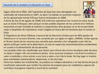 Situación de la sanidad y la educación en GazaSegún cifras de la OMS, 1627 pacientes de Gaza han visto denegadas sus solicitudes de tratamiento en 2007, es decir, ha habido un aumento respecto de los aproximada­mente 470 que fueron rechazados en 2006. A fecha de hoy (4 de agosto de 2008) 225 enfermos palestinos han muerto en Gaza desde que se inició el bloqueo, bien porque no han podido disponer de los suminis­tros médicos necesarios al estar limitada al máximo su importación, bien porque no se les ha permitido viajar a hospitales de Cisjordania, Israel y Egipto en busca del tra­tamiento que no existe en Gaza. El Organismo de Obras Públicas y Socorro de las Naciones Unidas para los Refu­giados de Palestina en el Cercano Oriente, más conocido por sus siglas en inglés, UNRWA, recibe apenas el 56 por ciento de los recursos que necesita para atender a los refugiados y por ello les aporta el 60 por ciento de la dieta diaria, la cual no supera las recomendaciones occidentales en cuanto a la alimentación de las personas. Las escuelas están tan masificadas que tienen que ofrecer dos turnos escolares cada día para no dejar a ningún niño sin enseñanza básica. Unos alumnos empiezan a las 8 de la mañana y salen a mediodía y otros entran a esa hora y salen a las 4 de la tarde. No hay lugar ni medios para actividades extraescolares, deportivas, ni de otro tipo. Como los medios son insuficientes, se produce un colapso educativo y no hay forma de que la insuficiente educación que reciben los jóvenes les prepare para ser ciudadanos capaces de contribuir al progreso material y moral de la sociedad