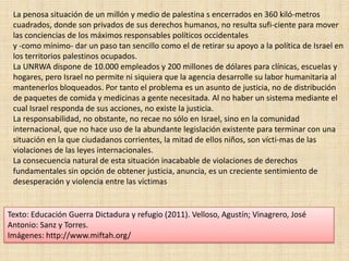 La penosa situación de un millón y medio de palestina s encerrados en 360 kiló­metros cuadrados, donde son privados de sus derechos humanos, no resulta sufi­ciente para mover las conciencias de los máximos responsables políticos occidentales y -como mínimo- dar un paso tan sencillo como el de retirar su apoyo a la política de Israel en los territorios palestinos ocupados. La UNRWA dispone de 10.000 empleados y 200 millones de dólares para clínicas, escuelas y hogares, pero Israel no permite ni siquiera que la agencia desarrolle su labor humanitaria al mantenerlos bloqueados. Por tanto el problema es un asunto de justicia, no de distribución de paquetes de comida y medicinas a gente necesitada. Al no haber un sistema mediante el cual Israel responda de sus acciones, no existe la justicia. La responsabilidad, no obstante, no recae no sólo en Israel, sino en la comunidad internacional, que no hace uso de la abundante legislación existente para terminar con una situación en la que ciudadanos corrientes, la mitad de ellos niños, son vícti­mas de las violaciones de las leyes internacionales. La consecuencia natural de esta situación inacabable de violaciones de derechos fundamentales sin opción de obtener justicia, anuncia, es un creciente sentimiento de desesperación y violencia entre las víctimasTexto: Educación Guerra Dictadura y refugio (2011). Velloso, Agustín; Vinagrero, José Antonio: Sanz y Torres.Imágenes: http://www.miftah.org/