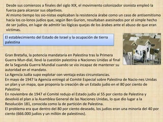 Desde sus comienzos a finales del siglo XIX, el movimiento colonizador sionista empleó la fuerza para alcanzar sus objetivos.Al mismo tiempo los sio­nistas explicaban la resistencia árabe como un caso de antisemitismo hacia los co­lonos judíos que, según Ben Gurion, resultaban asesinados por el simple hecho de ser judíos, en lugar de admitir las lógicas quejas de los árabes ante el abuso de que eran víctimas. El establecimiento del Estado de Israel y la ocupación de tierra palestinaGran Bretaña, la potencia mandataria en Palestina tras la Primera Guerra Mun­dial, llevó la cuestión palestina a Naciones Unidas al finalde la Segunda Guerra Mundial cuando se vio incapaz de mantener suautoridad en el mandato. La Agencia Judía supo explotar con ventaja estas circunstancias. En mayo de 1947 la Agencia entregó al Comité Especial sobre Palestina de Nacio­nes Unidas un plan y un mapa, que proponía la creación de un Estado judío en el 80 por ciento de PalestinaEn noviembre de 1947 el Comité redujo el Estado judío al 55 por ciento de Palestina y devolvió el plan a la Asamblea General de las Naciones Unidas, lo que dio lugar a la Resolución 181, conocida como la de partición de Palestina. El problema era que dentro del 80 por ciento deseado, los judíos eran una minoría del 40 por ciento (666.000 judíos y un millón de palestinos). 