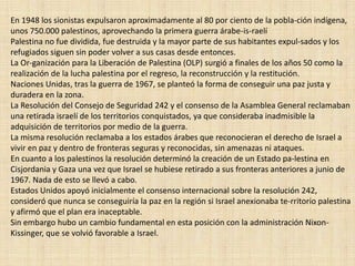 En 1948 los sionistas expulsaron aproximadamente al 80 por ciento de la pobla­ción indígena, unos 750.000 palestinos, aprovechando la primera guerra árabe-is­raelíPalestina no fue dividida, fue destruida y la mayor parte de sus habitantes expul­sados y los refugiados siguen sin poder volver a sus casas desde entonces.La Or­ganización para la Liberación de Palestina (OLP) surgió a finales de los años 50 como la realización de la lucha palestina por el regreso, la reconstrucción y la restitución. Naciones Unidas, tras la guerra de 1967, se planteó la forma de conseguir una paz justa y duradera en la zona.La Resolución del Consejo de Seguridad 242 y el consenso de la Asamblea General reclamaban una retirada israelí de los territorios conquistados, ya que consideraba inadmisible la adquisición de territorios por medio de la guerra. La misma resolución reclamaba a los estados árabes que reconocieran el derecho de Israel a vivir en paz y dentro de fronteras seguras y reconocidas, sin amenazas ni ataques. En cuanto a los palestinos la resolución determinó la creación de un Estado pa­lestina en Cisjordania y Gaza una vez que Israel se hubiese retirado a sus fronteras anteriores a junio de 1967. Nada de esto se llevó a cabo. Estados Unidos apoyó inicialmente el consenso internacional sobre la resolución 242, consideró que nunca se conseguiría la paz en la región si Israel anexionaba te­rritorio palestina y afirmó que el plan era inaceptable. Sin embargo hubo un cambio fundamental en esta posición con la administración Nixon-Kissinger, que se volvió favorable a Israel. 