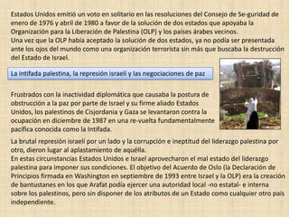 Estados Unidos emitió un voto en solitario en las resoluciones del Consejo de Se­guridad de enero de 1976 y abril de 1980 a favor de la solución de dos estados que apoyaba la Organización para la Liberación de Palestina (OLP) y los países árabes vecinos. Una vez que la OLP había aceptado la solución de dos estados, ya no podía ser presentada ante los ojos del mundo como una organización terrorista sin más que buscaba la destrucción del Estado de Israel. La intifada palestina, la represión israelí y las negociaciones de pazFrustrados con la inactividad diplomática que causaba la postura de obstrucción a la paz por parte de Israel y su firme aliado Estados Unidos, los palestinos de Cisjordania y Gaza se levantaron contra la ocupación en diciembre de 1987 en una re­vuelta fundamentalmente pacífica conocida como la Intifada. La brutal represión israelí por un lado y la corrupción e ineptitud del liderazgo palestina por otro, dieron lugar al aplastamiento de aquélla. En estas circunstancias Estados Unidos e Israel aprovecharon el mal estado del liderazgo palestina para imponer sus condiciones. El objetivo del Acuerdo de Oslo (la Declaración de Principios firmada en Washington en septiembre de 1993 entre Israel y la OLP) era la creación de bantustanes en los que Arafat podía ejercer una autoridad local -no estatal- e interna sobre los palestinos, pero sin disponer de los atributos de un Estado como cualquier otro país independiente. 