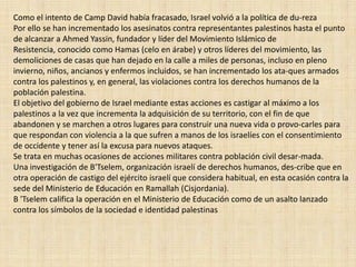Como el intento de Camp David había fracasado, Israel volvió a la política de du­rezaPor ello se han incrementado los asesinatos contra representantes palestinos hasta el punto de alcanzar a Ahmed Yassin, fundador y líder del Movimiento Islámico de Resistencia, conocido como Hamas (celo en árabe) y otros líderes del movimiento, las demoliciones de casas que han dejado en la calle a miles de personas, incluso en pleno invierno, niños, ancianos y enfermos incluidos, se han incrementado los ata­ques armados contra los palestinos y, en general, las violaciones contra los derechos humanos de la población palestina. El objetivo del gobierno de Israel mediante estas acciones es castigar al máximo a los palestinos a la vez que incrementa la adquisición de su territorio, con el fin de que abandonen y se marchen a otros lugares para construir una nueva vida o provo­carles para que respondan con violencia a la que sufren a manos de los israelíes con el consentimiento de occidente y tener así la excusa para nuevos ataques. Se trata en muchas ocasiones de acciones militares contra población civil desar­mada.Una investigación de B'Tselem, organización israelí de derechos humanos, des­cribe que en otra operación de castigo del ejército israelí que considera habitual, en esta ocasión contra la sede del Ministerio de Educación en Ramallah (Cisjordania).B 'Tselem califica la operación en el Ministerio de Educación como de un asalto lanzado contra los símbolos de la sociedad e identidad palestinas