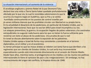 La situación internacional y el aumento de la violenciaEl arzobispo anglicano y premio Nobel de la paz Desmond Tutu declaró tras una visita a Tierra Santa haber quedado profundamente afectado por lo que vio, lo cual le recordaba sobremanera lo que le ocurría a la mayoría negra en Sudáfrica, que su­fría y se sentíahumillada continuamente en los puestos de control israelíes por jó­venes militares blancos que les prohibían circular con libertad en su propia tierra. En la actualidad el desprecio de los poderosos, en particular de Estados Unidos, por la legislación internacional, hace que no sea tan difícil para Israel incumplirla a su vez.Los ataques preventivos, la guerra y la ocupación ilegales de países soberanos y los asesinatos extrajudiciales no auguran nada bueno para los que no tienen la fuerza suficiente para resistirse con éxito al abuso de los poderosos. Una prueba de que Is­rael En Israel se discute abiertamente sobre la expulsión de los palestinos. Estados Unidos apoya a Israel de forma muy consistente y constante en el terreno diplomático, en el militar y en el económico. Su temor principal es que las masas árabes se rebelen con tanta fuerza que derriben a los regímenes que son clientes de Estados Unidos, lo cual sería muy inconveniente especialmente cuando está interviniendo directamente en el corazón de Oriente Medio. Desde hace años, mientras tanto, el protagonismo en los medios y en las reunio­nes políticas internacionales lo tiene el «proceso de paz» y las «negociaciones». Sin embargo, no hay reconocimiento del origen del conflicto, la limpieza étnica de 1948.
