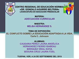 CENTRO REGIONAL DE EDUCACIÓN NORMAL
«DR. GONZALO AGUIRRE BELTRÁN»
LICENCIATURA EN EDUCACIÓN PREESCOLAR
MATERIA:
ADECUACIÓN CURRICULAR
MAESTRA:
MELBA HERNÁNDEZ S.
TEMA DE EXPOSICIÓN:
EL CONFLICTO SOBRE LA EDUCACIÓN ADAPTADA A LA VIDA.
Carla C. Johnson
ALUMNAS:
CAUDANA PÉREZ LAURA ANGÉLICA
HERNÁNDEZ FIERRO ISABEAU
MÁRQUEZ VIDAL KATIA
SEGURA CRUZ LAURA ITZEL
TUXPAN, VER. A 24 DE SEPTIEMBRE DEL 2015
 