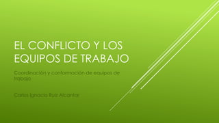 EL CONFLICTO Y LOS
EQUIPOS DE TRABAJO
Coordinación y conformación de equipos de
trabajo
Carlos Ignacio Ruiz Alcantar
 