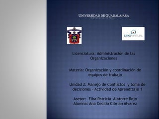 Licenciatura: Administración de las
Organizaciones
Materia: Organización y coordinación de
equipos de trabajo
Unidad 2: Manejo de Conflictos y toma de
decisiones – Actividad de Aprendizaje 1
Asesor: Elba Patricia Alatorre Rojo
Alumna: Ana Cecilia Cibrian Alvarez
 