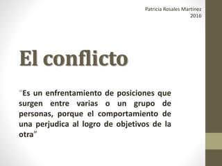El conflicto
“Es un enfrentamiento de posiciones que
surgen entre varias o un grupo de
personas, porque el comportamiento de
una perjudica al logro de objetivos de la
otra”
Patricia Rosales Martínez
2016
 