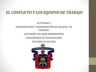 EL CONFLICTOY LOS EQUIPOSDE TRABAJO
ACTIVIDAD 1
ORGANIZACIÓN Y COORDINACIÓN DE EQUIPOS DE
TRABAJO.
LUZ MARÍA GALARZA MIRAMONTES
UNIVERSIDAD DE GUADALAJARA
OCTUBRE 03 DE 2016
 