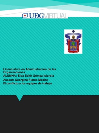 Licenciatura en Administración de las
Organizaciones
ALUMNA: Elba Edith Gómez Isiordia
Asesor: Georgina Flores Medina
El conflicto y los equipos de trabajo
 