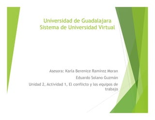 Universidad de Guadalajara
Sistema de Universidad Virtual
Asesora: Karla Berenice Ramírez Moran
Eduardo Solano Guzmán
Unidad 2, Actividad 1, El conflicto y los equipos de
trabajo
 