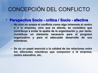 CONCEPCIÓN DEL CONFLICTO
• Perspectiva Socio - crítica / Socio - afectivaPerspectiva Socio - crítica / Socio - afectiva
– NoNo sólo se acepta el conflicto como algo inherente al centrosólo se acepta el conflicto como algo inherente al centro
o a la empresa, sino que se alienta, se considera queo a la empresa, sino que se alienta, se considera que
contribuye a evitar la apatía de la organización y, por tanto,contribuye a evitar la apatía de la organización y, por tanto,
constituye un elemento necesario para el progresoconstituye un elemento necesario para el progreso
organizativo y para el adecuado desarrollo de susorganizativo y para el adecuado desarrollo de sus
miembros.miembros.
– Se da un papel esencial a la calidad de las relaciones entre
los diferentes miembros que componen a la empresa,
centro educativo, etc.
 