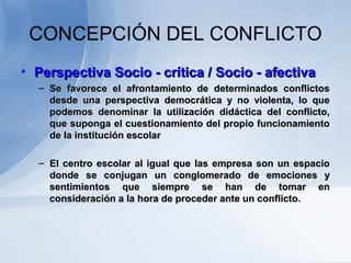 CONCEPCIÓN DEL CONFLICTO
• Perspectiva Socio - crítica / Socio - afectivaPerspectiva Socio - crítica / Socio - afectiva
– Se favorece el afrontamiento de determinados conflictosSe favorece el afrontamiento de determinados conflictos
desde una perspectiva democrática y no violenta, lo quedesde una perspectiva democrática y no violenta, lo que
podemos denominar la utilización didáctica del conflicto,podemos denominar la utilización didáctica del conflicto,
que suponga el cuestionamiento del propio funcionamientoque suponga el cuestionamiento del propio funcionamiento
de la institución escolarde la institución escolar
– El centro escolar al igual que las empresa son un espacioEl centro escolar al igual que las empresa son un espacio
donde se conjugan un conglomerado de emociones ydonde se conjugan un conglomerado de emociones y
sentimientos que siempre se han de tomar ensentimientos que siempre se han de tomar en
consideración a la hora de proceder ante un conflicto.consideración a la hora de proceder ante un conflicto.
 
