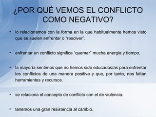 ¿POR QUÉ VEMOS EL CONFLICTO
COMO NEGATIVO?
• lo relacionamos con la forma en la que habitualmente hemos visto
que se suelen enfrentar o “resolver”.
• enfrentar un conflicto significa “quemar” mucha energía y tiempo.
• la mayoría sentimos que no hemos sido educados/as para enfrentar
los conflictos de una manera positiva y que, por tanto, nos faltan
herramientas y recursos.
• se relaciona el concepto de conflicto con el de violencia.
• tenemos una gran resistencia al cambio.
 
