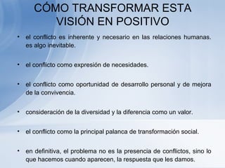 CÓMO TRANSFORMAR ESTA
VISIÓN EN POSITIVO
• el conflicto es inherente y necesario en las relaciones humanas.
es algo inevitable.
• el conflicto como expresión de necesidades.
• el conflicto como oportunidad de desarrollo personal y de mejora
de la convivencia.
• consideración de la diversidad y la diferencia como un valor.
• el conflicto como la principal palanca de transformación social.
• en definitiva, el problema no es la presencia de conflictos, sino lo
que hacemos cuando aparecen, la respuesta que les damos.
 