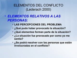ELEMENTOS DEL CONFLICTO
(Lederach 2000)
• ELEMENTOS RELATIVOS A LAS
PERSONAS:
• LAS PERCEPCIONES DEL PROBLEMA
• ¿Qué pudo haber provocado la situación?
• ¿Qué elementos forman parte de la situación?
• ¿La situación fue provocado por como yo me
sentía?
• ¿Se podrá resolver con las personas que están
involucradas en el conflicto?
 