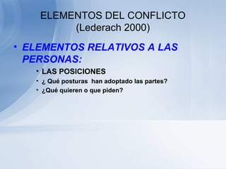 ELEMENTOS DEL CONFLICTO
(Lederach 2000)
• ELEMENTOS RELATIVOS A LAS
PERSONAS:
• LAS POSICIONES
• ¿ Qué posturas han adoptado las partes?
• ¿Qué quieren o que piden?
 