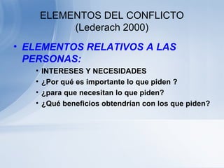 ELEMENTOS DEL CONFLICTO
(Lederach 2000)
• ELEMENTOS RELATIVOS A LAS
PERSONAS:
• INTERESES Y NECESIDADES
• ¿Por qué es importante lo que piden ?
• ¿para que necesitan lo que piden?
• ¿Qué beneficios obtendrían con los que piden?
 