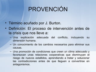 PROVENCIÓN
• Término acuñado por J. Burton.
• Definición: El proceso de intervención antes de
la crisis que nos lleve a:
– Una explicación adecuada del conflicto, incluyendo su
dimensión humana.
– Un conocimiento de los cambios necesarios para eliminar sus
causas.
– Una promoción de condiciones que creen un clima adecuado y
favorezcan unas relaciones cooperativas que disminuyan el
riesgo de nuevos estallidos, aprendiendo a tratar y solucionar
las contradicciones antes de que lleguen a convertirse en
antagonismos.
 
