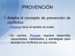 PROVENCIÓN
• Amplía el concepto de prevención de
conflictos:
– Prevenir tiene el sentido de evitar.
– En cambio, Provenir requiere desarrollar
capacidades, habilidades y estrategias para
abordar los conflictos en sus inicios.
 