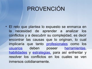 PROVENCIÓN
• El reto que plantea lo expuesto se enmarca en
la necesidad de aprender a analizar los
conflictos y a descubrir su complejidad, es decir
encontrar las causas que lo originan, lo cual
implicaría que tanto profesionales como los
usuarios deben poseer herramientas,
habilidades y estrategias, para así enfrentar y
resolver los conflictos en los cuales se ven
inmersos cotidianamente.
 