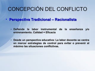 CONCEPCIÓN DEL CONFLICTO
• Perspectiva Tradicional – RacionalistaPerspectiva Tradicional – Racionalista
– Defiende la labor instrumental de la enseñanza y/oDefiende la labor instrumental de la enseñanza y/o
entrenamiento. Calidad = Eficaciaentrenamiento. Calidad = Eficacia
– Desde un perspectiva educativa: La labor docente se centraDesde un perspectiva educativa: La labor docente se centra
en marcar estrategias de control para evitar o prevenir alen marcar estrategias de control para evitar o prevenir al
máximo las situaciones conflictivas.máximo las situaciones conflictivas.
 