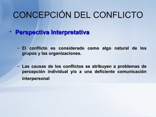 CONCEPCIÓN DEL CONFLICTO
• Perspectiva InterpretativaPerspectiva Interpretativa
– El conflicto es considerado como algo natural de losEl conflicto es considerado como algo natural de los
grupos y las organizaciones.grupos y las organizaciones.
– Las causas de los conflictos se atribuyen a problemas deLas causas de los conflictos se atribuyen a problemas de
percepción individual y/o a una deficiente comunicaciónpercepción individual y/o a una deficiente comunicación
interpersonalinterpersonal
 