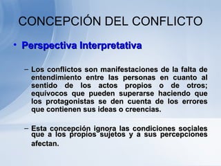 CONCEPCIÓN DEL CONFLICTO
• Perspectiva InterpretativaPerspectiva Interpretativa
– Los conflictos son manifestaciones de la falta deLos conflictos son manifestaciones de la falta de
entendimiento entre las personas en cuanto alentendimiento entre las personas en cuanto al
sentido de los actos propios o de otros;sentido de los actos propios o de otros;
equívocos que pueden superarse haciendo queequívocos que pueden superarse haciendo que
los protagonistas se den cuenta de los erroreslos protagonistas se den cuenta de los errores
que contienen sus ideas o creencias.que contienen sus ideas o creencias.
– Esta concepción ignora las condiciones socialesEsta concepción ignora las condiciones sociales
que a los propios sujetos y a sus percepcionesque a los propios sujetos y a sus percepciones
afectan.afectan.
 