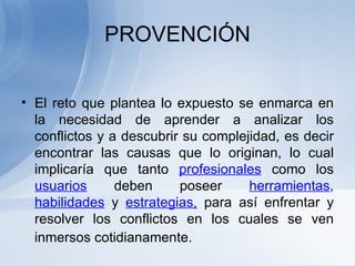 PROVENCIÓN El reto que plantea lo expuesto se enmarca en la necesidad de aprender a analizar los conflictos y a descubrir su complejidad, es decir encontrar las causas que lo originan, lo cual implicaría que tanto  profesionales   como los  usuarios   deben poseer  herramientas ,  habilidades   y  estrategias,  para así enfrentar y resolver los conflictos en los cuales se ven inmersos cotidianamente.   