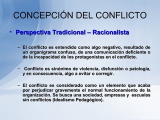 CONCEPCIÓN DEL CONFLICTO Perspectiva Tradicional – Racionalista E l conflicto es entendido como algo negativo, resultado de un organigrama confuso, de una comunicación deficiente o de la incapacidad de los protagonistas en el conflicto. Conflicto es sinónimo de violencia, disfunción o patología, y en consecuencia, algo a evitar o corregir.  El conflicto es considerado como un elemento que acaba por perjudicar gravemente el normal funcionamiento de la organización.   Se busca una sociedad, empresas y  escuelas sin conflictos (Idealismo Pedagógico).  