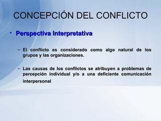 CONCEPCIÓN DEL CONFLICTO Perspectiva Interpretativa El conflicto es considerado como algo natural de los grupos y las organizaciones.  Las causas de los conflictos se atribuyen a problemas de percepción individual y/o a una deficiente comunicación interpersonal   