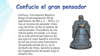 Confucio, literalmente Maestro
Kong) (tradicionalmente 28 de
septiembre de 551 a. C. - 479 a. C.)
fue un reconocido pensador chino
cuya doctrina recibe el nombre de
confucianismo. Procedente de una
familia noble arruinada, a lo largo
de su vida alternó periodos en los
que ejerció como maestro con otros
en los que sirvió como funcionario
del pequeño estado de Lu, en el
nordeste de China, durante la época
de fragmentación del poder bajo la
dinastía Chu.

 