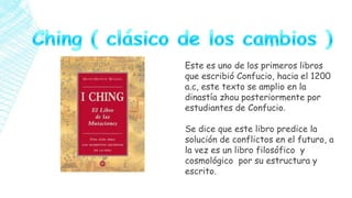 Este es uno de los primeros libros
que escribió Confucio, hacia el 1200
a.c, este texto se amplio en la
dinastía zhou posteriormente por
estudiantes de Confucio.
Se dice que este libro predice la
solución de conflictos en el futuro, a
la vez es un libro filosófico y
cosmológico por su estructura y
escrito.

 
