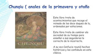 Este libro trata de
acontecimientos que recoge el
reinado de los doce duques de lu,
ordenados por estaciones.
Este libro trata de cambiar ala
sociedad de su tiempo para
enseñar a sus seguidores lo
correcto de lo incorrecto.
A su vez Confucio reunió hechos
históricos y los confabulo en este
clásico.

 